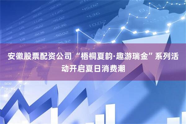 安徽股票配资公司 “梧桐夏韵·趣游瑞金”系列活动开启夏日消费潮