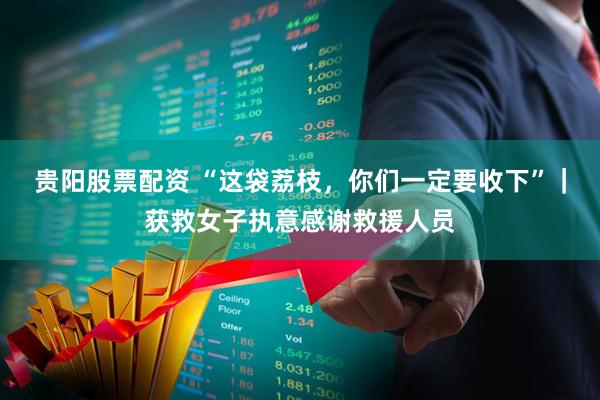 贵阳股票配资 “这袋荔枝，你们一定要收下”｜获救女子执意感谢救援人员