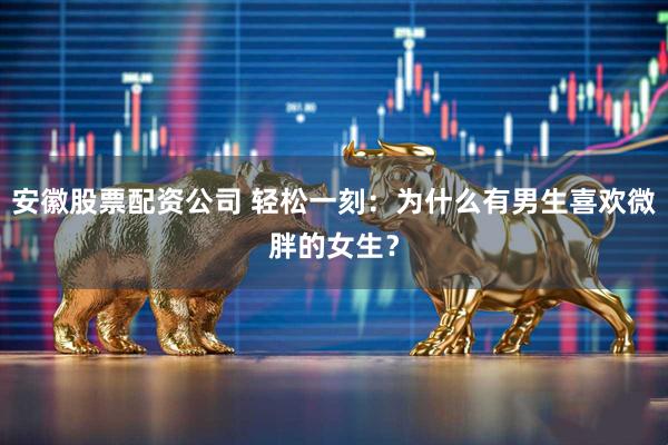 安徽股票配资公司 轻松一刻：为什么有男生喜欢微胖的女生？