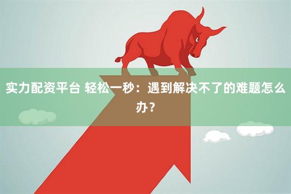 实力配资平台 轻松一秒：遇到解决不了的难题怎么办？