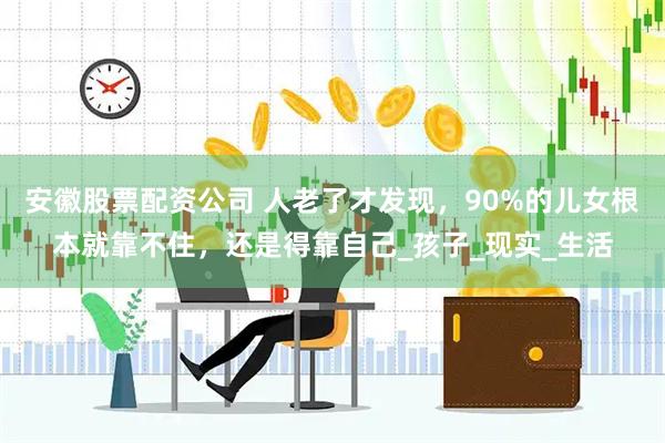 安徽股票配资公司 人老了才发现，90%的儿女根本就靠不住，还是得靠自己_孩子_现实_生活