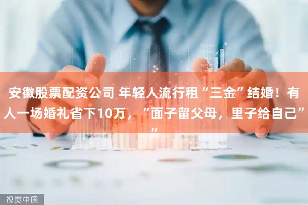 安徽股票配资公司 年轻人流行租“三金”结婚！有人一场婚礼省下10万，“面子留父母，里子给自己”
