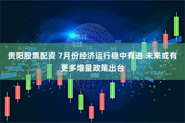 贵阳股票配资 7月份经济运行稳中有进 未来或有更多增量政策出台