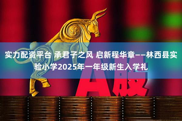 实力配资平台 承君子之风 启新程华章——林西县实验小学2025年一年级新生入学礼