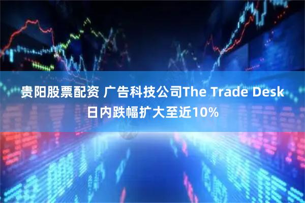 贵阳股票配资 广告科技公司The Trade Desk日内跌幅扩大至近10%