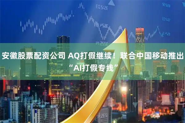 安徽股票配资公司 AQ打假继续！联合中国移动推出“AI打假专线”
