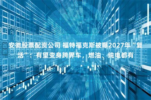 安徽股票配资公司 福特福克斯被曝2027年“复活”：有望变身跨界车，燃油、纯电都有