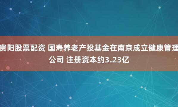 贵阳股票配资 国寿养老产投基金在南京成立健康管理公司 注册资本约3.23亿
