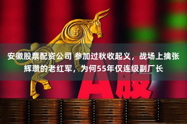 安徽股票配资公司 参加过秋收起义，战场上擒张辉瓒的老红军，为何55年仅连级副厂长