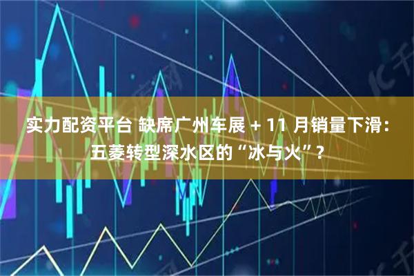 实力配资平台 缺席广州车展 + 11 月销量下滑：五菱转型深水区的“冰与火”?