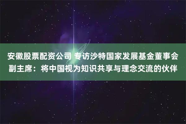 安徽股票配资公司 专访沙特国家发展基金董事会副主席：将中国视为知识共享与理念交流的伙伴