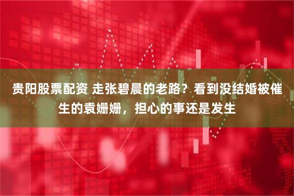 贵阳股票配资 走张碧晨的老路？看到没结婚被催生的袁姗姗，担心的事还是发生