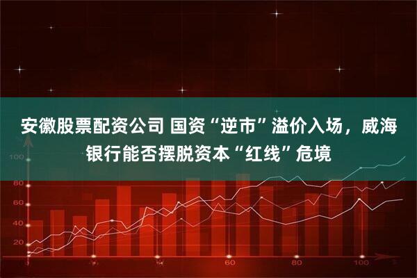 安徽股票配资公司 国资“逆市”溢价入场，威海银行能否摆脱资本“红线”危境