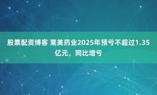 股票配资博客 莱美药业2025年预亏不超过1.35亿元，同比增亏