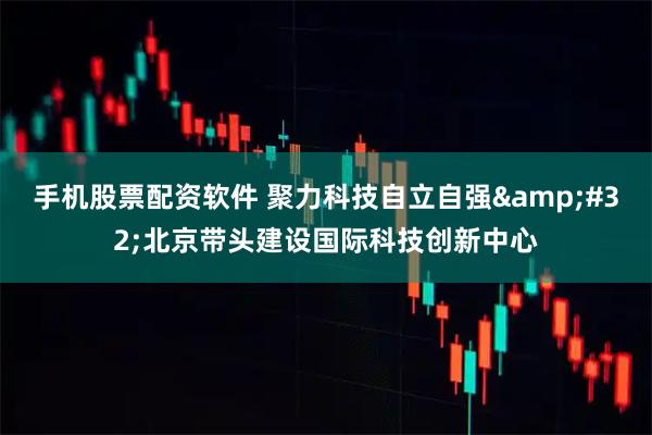 手机股票配资软件 聚力科技自立自强 北京带头建设国际科技创新中心
