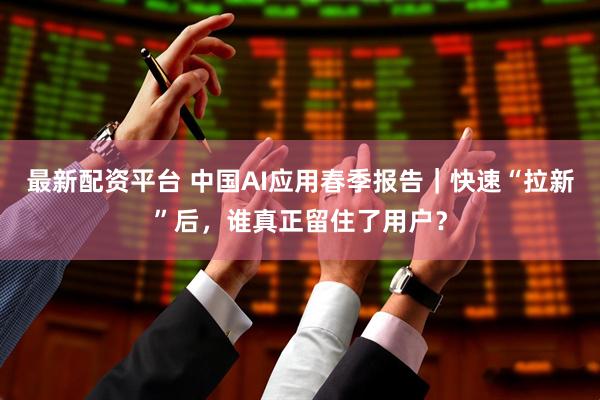 最新配资平台 中国AI应用春季报告｜快速“拉新”后，谁真正留住了用户？