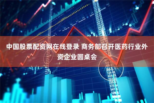 中国股票配资网在线登录 商务部召开医药行业外资企业圆桌会